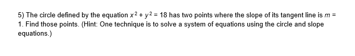 5) The circle defined by the equation x2 + y2 = 18 has two points where the slope of its tangent line is m =
1. Find those points. (Hint: One technique is to solve a system of equations using the circle and slope
equations.)
