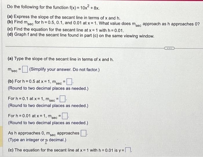 Do the following for the function f(x) = 10x² + 8x.
(a) Express the slope of the secant line in terms of x and h.
(b) Find msec for h=0.5, 0.1, and 0.01 at x = 1. What value does msec approach as h approaches 0?
(c) Find the equation for the secant line at x = 1 with h=0.01.
(d) Graph f and the secant line found in part (c) on the same viewing window.
(a) Type the slope of the secant line in terms of x and h.
(Simplify your answer. Do not factor.)
msec
(b) For h=0.5 at x = 1, msec
(Round to two decimal places as needed.)
For h=0.1 at x = 1, msec =
(Round to two decimal places as needed.)
For h=0.01 at x = 1, msec
(Round to two decimal places as needed.)
As h approaches 0, msec approaches
(Type an integer or decimal.)
p
(c) The equation for the secant line at x = 1 with h = 0.01 is y=.
***