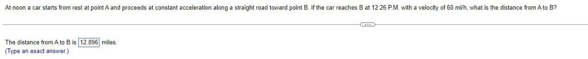 At noon a car starts from rest at point A and proceeds at constant acceleration along a straight road toward point B. If the car reaches B at 12:26 P.M. with a velocity of 60 mi/h, what is the distance from A to B?
The distance from A to B is 12.896 miles.
(Type an exact answer.)
...