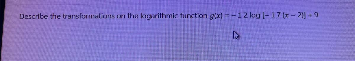 Describe the transformations on the logarithmic function g(x) = - 12 log [-17 (x - 2)] +9
4