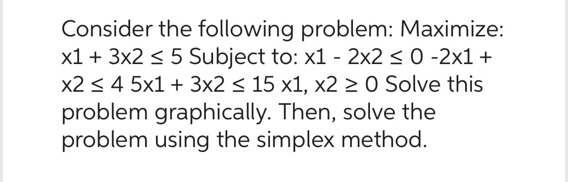 Consider the following problem: Maximize:
x1 + 3x2 < 5 Subject to: x1 - 2x2 < 0 -2x1 +
x2 ≤ 4 5x1 + 3x2 ≤ 15 x1, x2 ≥ 0 Solve this
problem graphically. Then, solve the
problem using the simplex method.