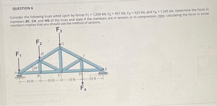 QUESTION 6
Consider the following truss acted upon by forces F₁ = 1,254 kN, F2 = 957 kN, F3 = 523 kN, and F4 = 1,245 kN. Determine the force in
members BC, CH, and HG of the truss and state if the members are in tension or in compression. Hint: calculating the force in some
members implies that you should use the method of sections.
F3
F₁
F2
130
-10 ft.
B
H
10 ft-
G
**
-10 ft-
D
F4
-10 ft
E