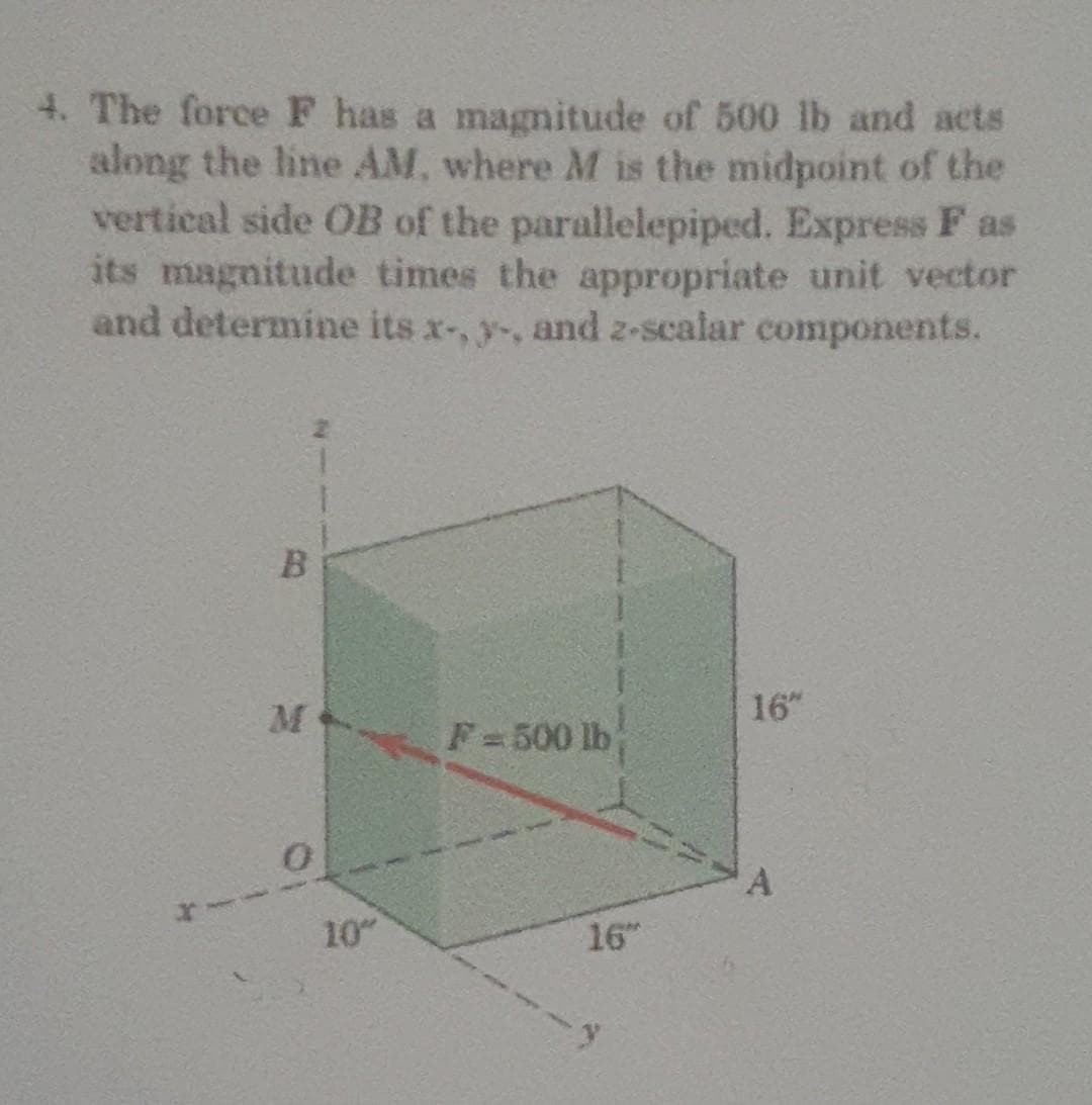 4. The force F has a magnitude of 500 lb and acts
along the line AM, where M is the midpoint of the
vertical side OB of the parallelepiped. Express F as
its magnitude times the appropriate unit vector
and determine its x-, y-, and z-scalar components.
B
M
0
10"
F-500 lb
16"
16"
A