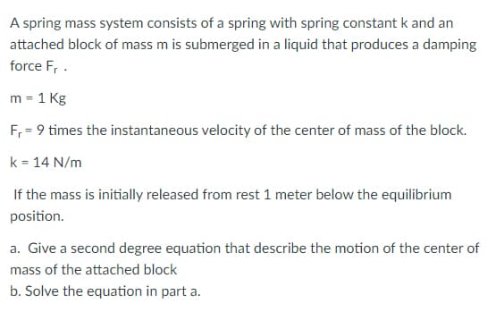 A spring mass system consists of a spring with spring constant k and an
attached block of mass m is submerged in a liquid that produces a damping
force F₁.
m = 1 kg
F₁ = 9 times the instantaneous velocity of the center of mass of the block.
k = 14 N/m
If the mass is initially released from rest 1 meter below the equilibrium
position.
a. Give a second degree equation that describe the motion of the center of
mass of the attached block
b. Solve the equation in part a.