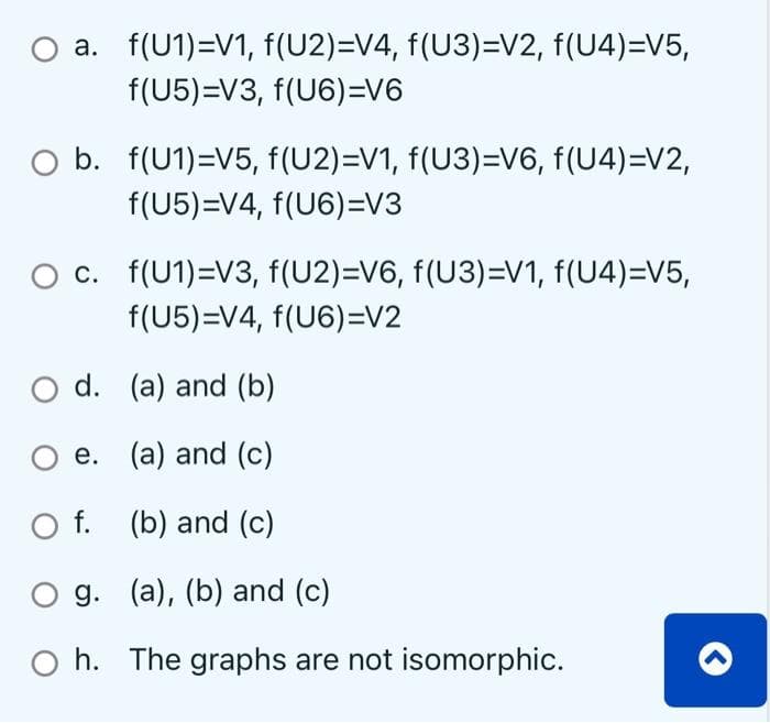 a. f(U1)=V1, f(U2)=V4, f(U3)=V2, f(U4)=V5,
f(U5)=V3, f(U6)=V6
O b. f(U1)=V5, f(U2)=V1, f(U3)=V6, f(U4)=V2,
f(U5)=V4, f(U6)=V3
c. f(U1)=V3, f(U2)=V6, f(U3)=V1, f(U4)=V5,
f(U5)=V4, f(U6)=V2
O d.
(a) and (b)
O e.
(a) and (c)
O f.
(b) and (c)
O g.
(a), (b) and (c)
Oh. The graphs are not isomorphic.