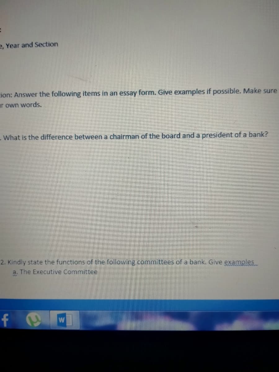 e, Year and Section
cion: Answer the following items in an essay form. Give examples if possible. Make sure
ar own words.
-What is the difference between a chairman of the board and a president of a bank?
2. Kindly state the functions of the following committees of a bank. Give examples
a. The Executive Committee
f
