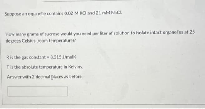 Suppose an organelle contains 0.02 M KCI and 21 mM NaCl.
How many grams of sucrose would you need per liter of solution to isolate intact organelles at 25
degrees Celsius (room temperature)?
R
is the gas constant = 8.315 J/molk
T is the absolute temperature in Kelvins.
Answer with 2 decimal places as before.