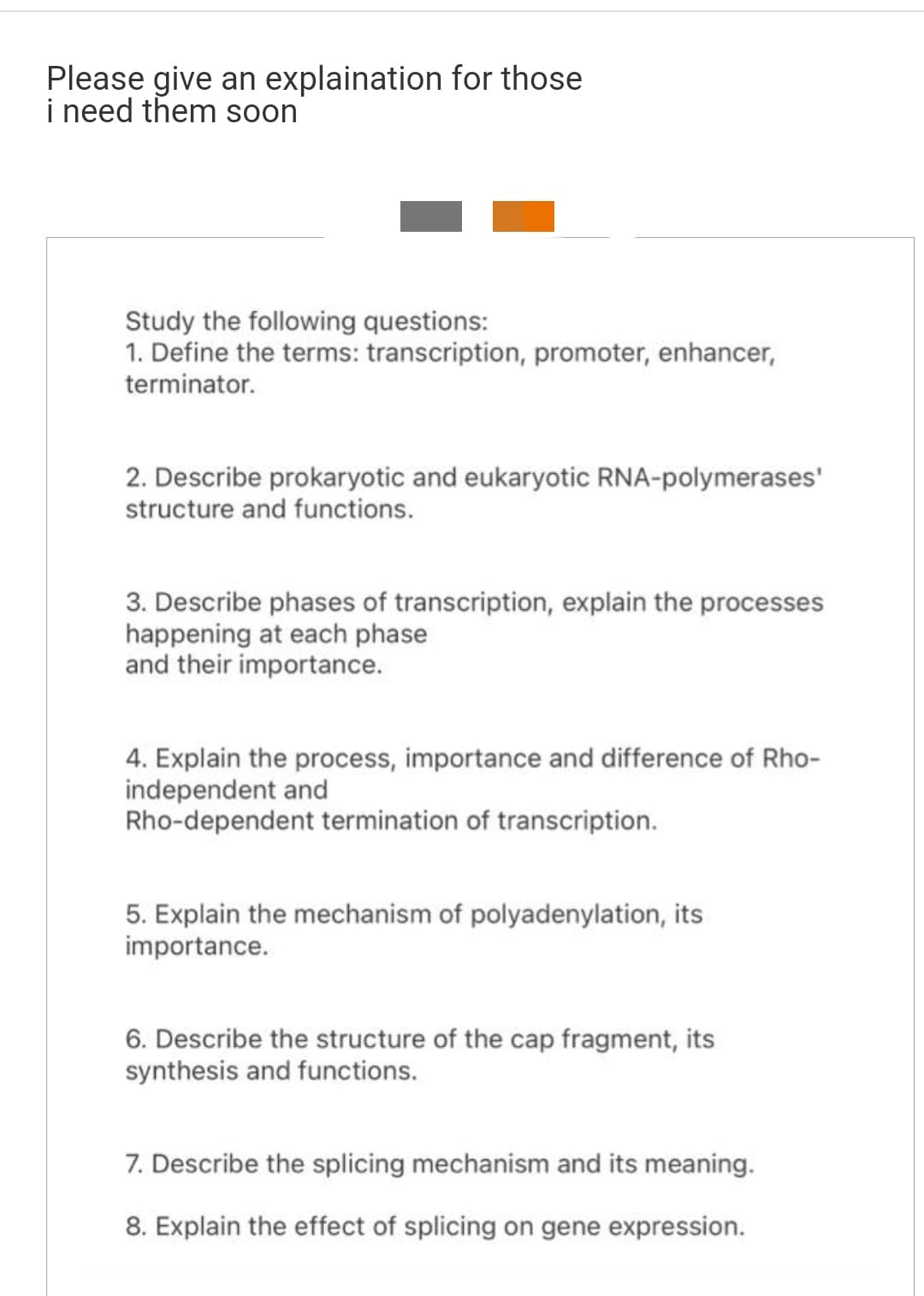 Please give an explaination for those
i need them soon
Study the following questions:
1. Define the terms: transcription, promoter, enhancer,
terminator.
2. Describe prokaryotic and eukaryotic RNA-polymerases'
structure and functions.
3. Describe phases of transcription, explain the processes
happening at each phase
and their importance.
4. Explain the process, importance and difference of Rho-
independent and
Rho-dependent termination of transcription.
5. Explain the mechanism of polyadenylation, its
importance.
6. Describe the structure of the cap fragment, its
synthesis and functions.
7. Describe the splicing mechanism and its meaning.
8. Explain the effect of splicing on gene expression.