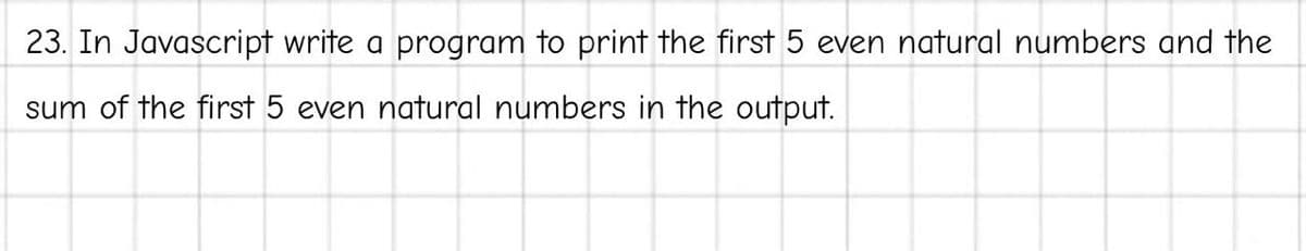 23. In Javascript write a program to print the first 5 even natural numbers and the
sum of the first 5 even natural numbers in the output.
