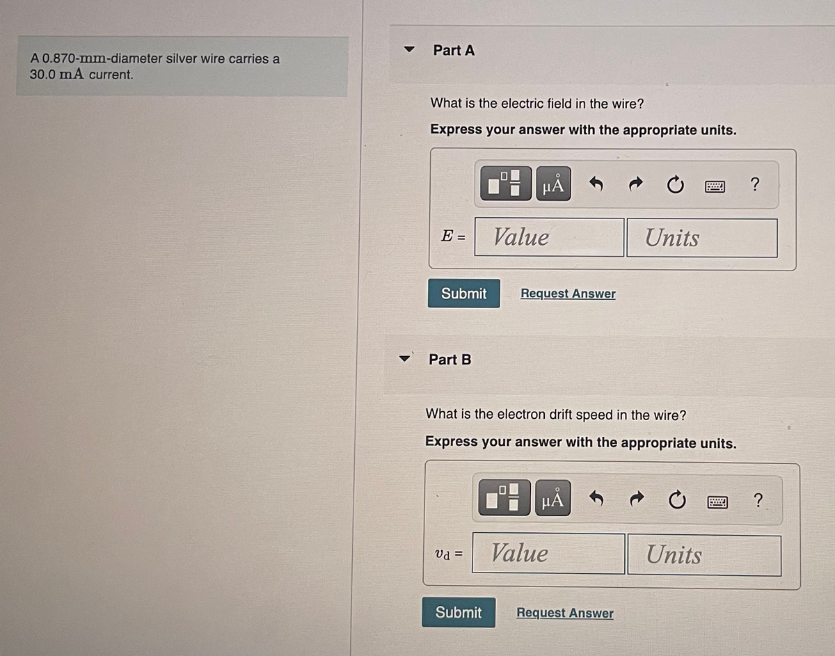 A 0.870-mm-diameter silver wire carries a
30.0 mA current.
Part A
What is the electric field in the wire?
Express your answer with the appropriate units.
E =
Submit
Part B
Ud=
μÀ
Submit
Value
Request Answer
What is the electron drift speed in the wire?
Express your answer with the appropriate units.
HÅ
Value
Ć
Request Answer
Units
Units
?
?