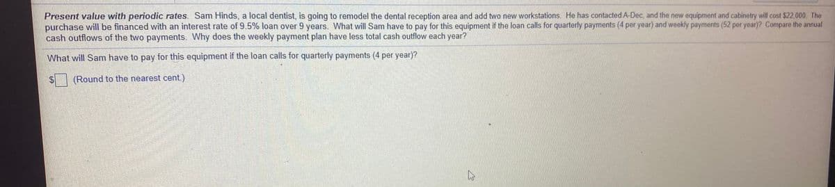 Present value with periodic rates. Sam Hinds, a local dentist, is going to remodel the dental reception area and add two new workstations. He has contacted A-Dec, and the new equipment and cabinetry will cost $22,000. The
purchase will be financed with an interest rate of 9.5% loan over 9 years. What will Sam have to pay for this equipment if the loan calls for quarterly payments (4 per year) and weekly payments (52 per year)? Compare the annual
cash outflows of the two payments. Why does the weekly payment plan have less total cash outflow each year?
What will Sam have to pay for this equipment if the loan calls for quarterly payments (4 per year)?
(Round to the nearest cent.)
%24
