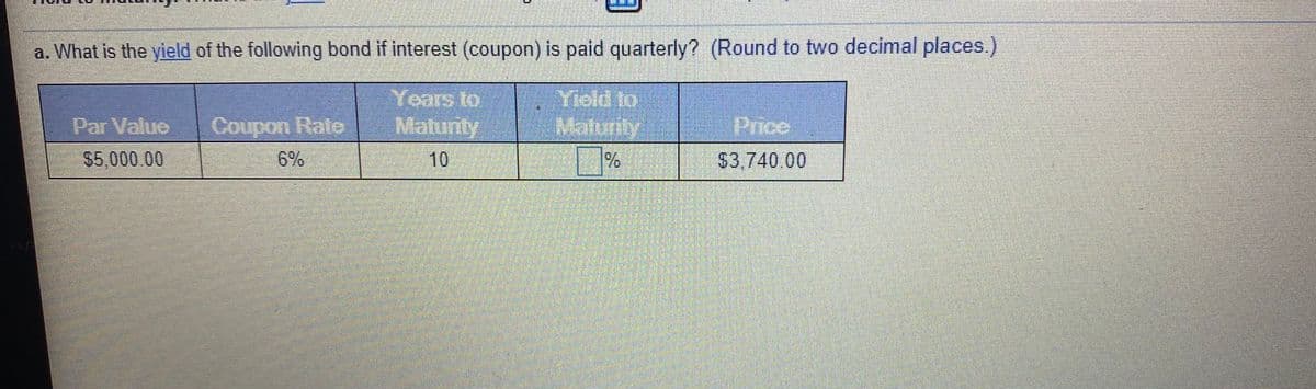 a. What is the yield of the following bond if interest (coupon) is paid quarterly? (Round to two decimal places.)
Years to
Coupon Rato Maturly
Yield to
Malunty
%
Par Valuo
Price
S5,000.00
6%
10
$3,740.00
