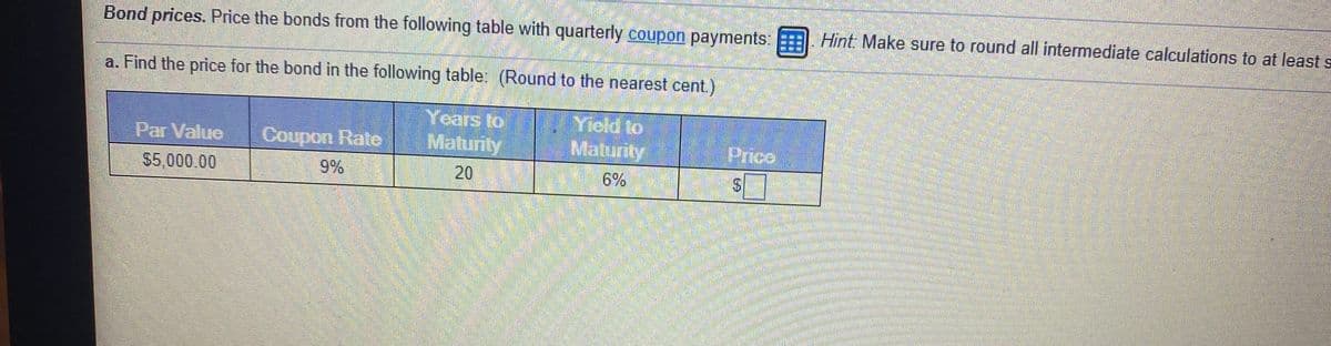 Bond prices. Price the bonds from the following table with quarterly coupon payments: E , Hint: Make sure to round all intermediate calculations to at least s
a. Find the price for the bond in the following table: (Round to the nearest cent.)
Years to
Maturity
Yield to
Maturity
Par Value
Ceupon Rate
Prico
$5,000.00
9%
20
6%
%24
