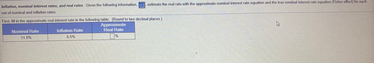 Inflation, nominal interest rates, and real rates. Given the following information, , estimate the real rate with the approximate nominal interest rate equation and the true nominal interest rate equation (Fisher effect) for each
set of nominal and inflation rates.
First, fill in the approximate real interest rate in the following table: (Round to two decimal places.)
Approximate
Real Rate
Nominal Rate
Infiation Rate
11.0%
6.5%
