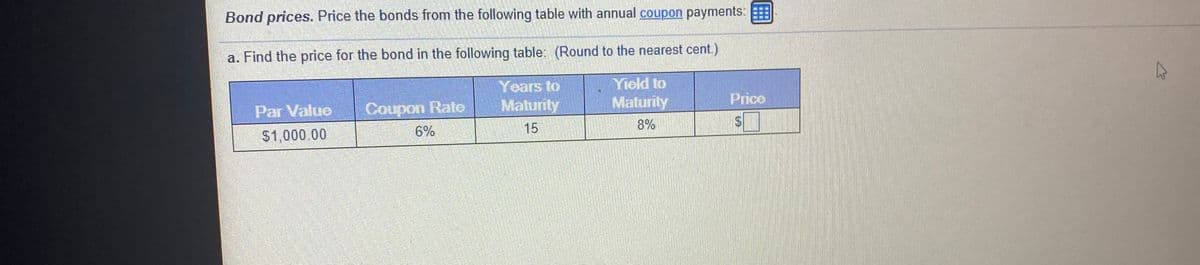 Bond prices. Price the bonds from the following table with annual coupon payments:
a. Find the price for the bond in the following table: (Round to the nearest cent.)
Yield to
Years to
Maturity
Par Value
Coupon Rate
Maturity
Price
6%
15
8%
$1,000 00
%24
