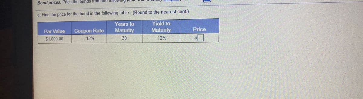 Bond prices. Price the bonds from the
a. Find the price for the bond in the following table: (Round to the nearest cent.)
Yield to
Maturity
Years to
Par Value
Coupon Rate
Maturity
Price
$1,000.00
12%
30
12%
%24
