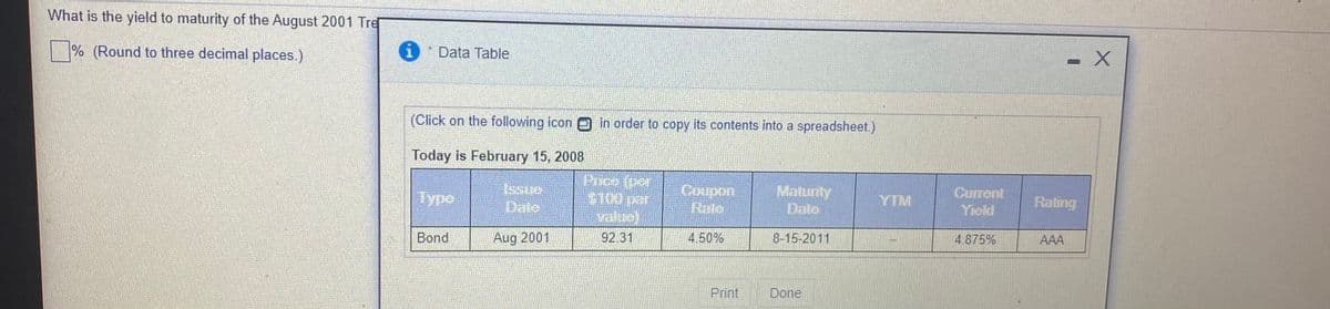 What is the yield to maturity of the August 2001 Tre
|% (Round to three decimal places.)
Data Table
(Click on the following icon in order to copy its contents into a spreadsheet.)
Today is February 15, 2008
Typo
Coupon
Rale
Maturity
Date
Current
Yield
$100 par
value)
92 31
Dato
YTM
Rating
Bond
Aug 2001
4.50%
8-15-2011
4.875%
AAA
Print
Done
