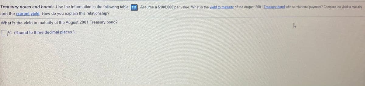 Treasury notes and bonds. Use the information in the following table:
Assume a $100,000 par value. What is the yield to maturity of the August 2001 Treasury bond with semiannual payment? Compare the yield to maturity
and the current yield. How do you explain this relationship?
What is the yield to maturity of the August 2001 Treasury bond?
|% (Round to three decimal places.)
