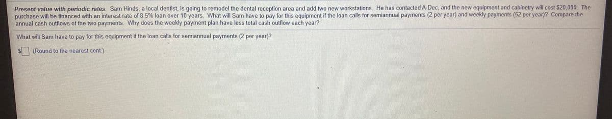 Present value with periodic rates. Sam Hinds, a local dentist, is going to remodel the dental reception area and add two new workstations. He has contacted A-Dec, and the new equipment and cabinetry will cost $20,000. The
purchase will be financed with an interest rate of 8.5% loan over 10 years. What will Sam have to pay for this equipment if the loan calls for semiannual payments (2 per year) and weekly payments (52 per year)? Compare the
annual cash outflows of the two payments. Why does the weekly payment plan have less total cash outflow each year?
What will Sam have to pay for this equipment if the loan calls for semiannual payments (2 per year)?
(Round to the nearest cent)
