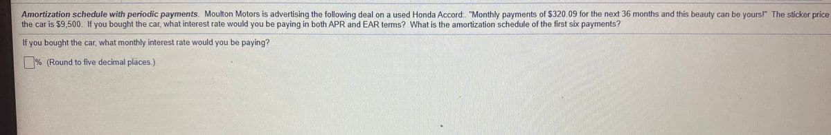 Amortization schedule with periodic payments. Moulton Motors is advertising the following deal on a used Honda Accord: "Monthly payments of $320.09 for the next 36 months and this beauty can be yours!" The sticker price
the car is $9,500. If you bought the car, what interest rate would you be paying in both APR and EAR terms? What is the amortization schedule of the first six payments?
If you bought the car, what monthly interest rate would you be paying?
% (Round to five decimal places.)
