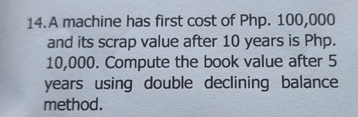 14. A machine has first cost of Php. 100,000
and its scrap value after 10 years is Php.
10,000. Compute the book value after 5
years using double declining balance
method.