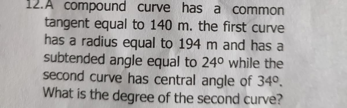 12.A compound curve has a common
tangent equal to 140 m. the first curve
has a radius equal to 194 m and has a
subtended angle equal to 24° while the
second curve has central angle of 34º.
What is the degree of the second curve?