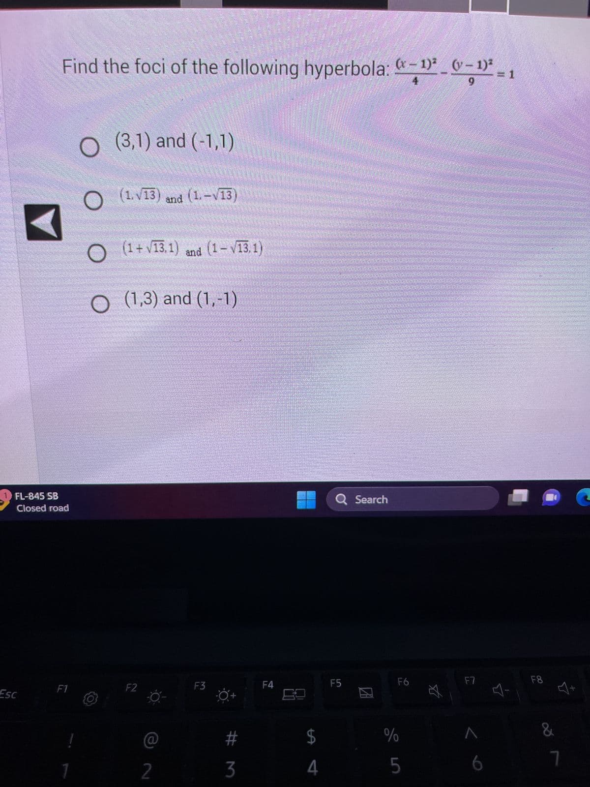 1 FL-845 SB
Closed road
Esc
Find the foci of the following hyperbola: “−¹ª _ (− 1)²
9
F1
!
1
O (3,1) and (-1,1)
(1.√13) and (1.-√13)
(1+√13.1) and (1- √/13, 1)
O
O (1,3) and (1,-1)
F2
2
F3
#m
3
SEE
F4
$
4
Q Search
F5
F6
%
LO
5
F7
6
F8
&
7