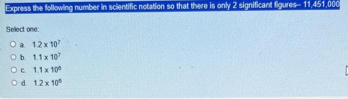 Express the following number in scientific notation so that there is only 2 significant figures- 11,451,000
Select one:
O a. 1.2 x 107
O b. 1.1 x 107
O c. 1.1 x 106
O d. 1.2 x 108