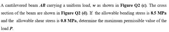 A cantilevered beam AB carrying a uniform load, w as shown in Figure Q2 (c). The cross
section of the beam are shown in Figure Q2 (d). If the allowable bending stress is 8.5 MPa
and the allowable shear stress is 0.8 MPa, determine the maximum permissible value of the
load P.
