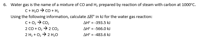 6. Water gas is the name of a mixture of CO and H₂ prepared by reaction of steam with carbon at 1000ºC.
C + H2O > CO + H
Using the following information, calculate AH° in kJ for the water gas reaction:
C+0₂ → CO₂
AH° = -393.5 kJ
2 CO + O₂ → 2 CO₂
AH° = -566.0 kJ
2 H₂ + O₂ → 2 H₂O
AH° -483.6 kJ