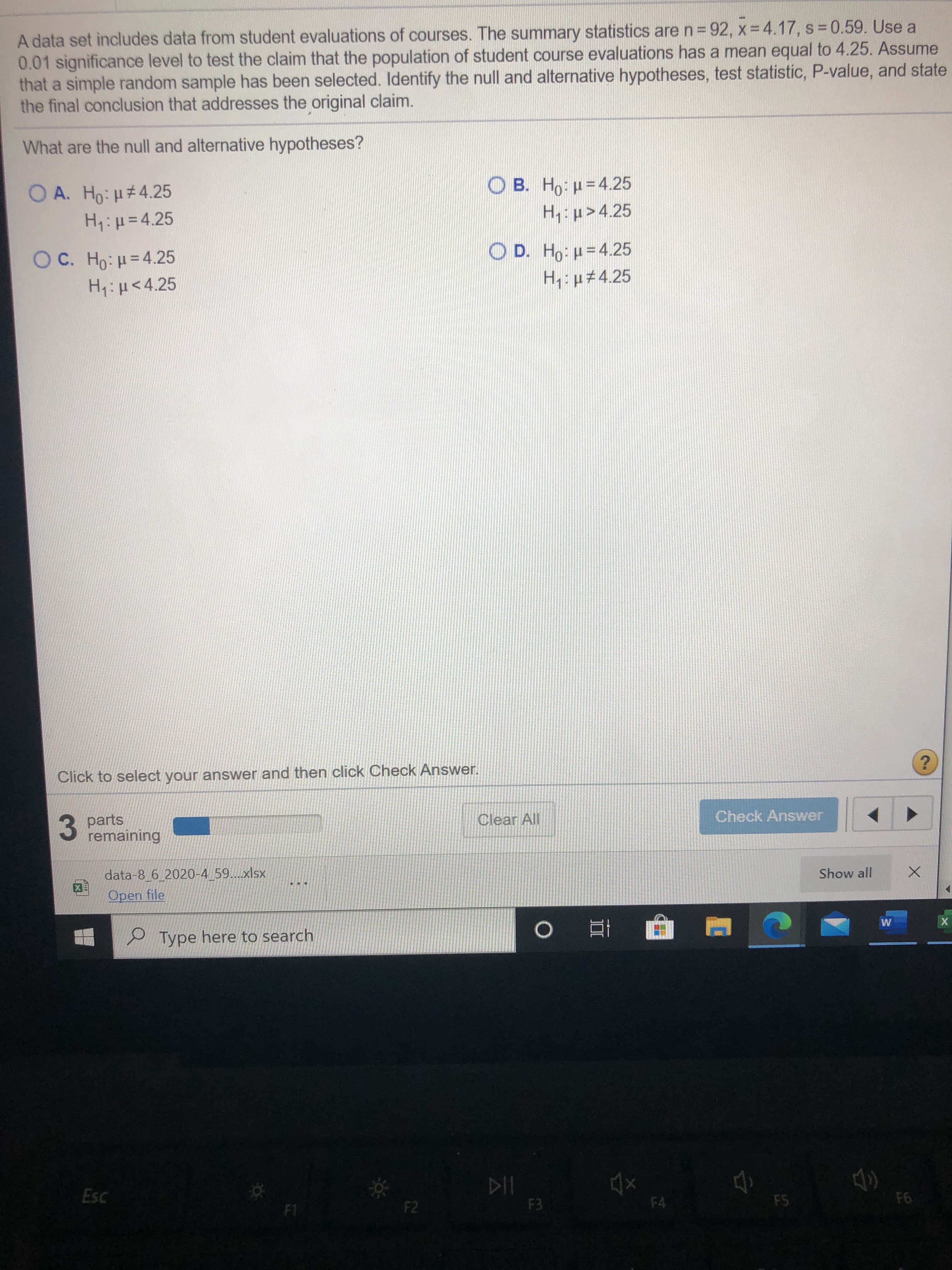 A data set includes data from student evaluations of courses. The summary statistics are n= 92, x = 4.17, s = 0.59. Use a
0.01 significance level to test the claim that the population of student course evaluations has a mean equal to 4.25. Assume
that a simple random sample has been selected. Identify the null and alternative hypotheses, test statistic, P-value, and state
the final conclusion that addresses the original claim.
