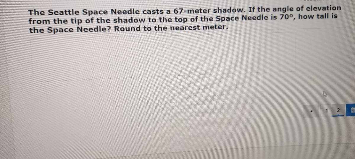 ### Calculating the Height of the Seattle Space Needle

The problem presented involves determining the height of the Seattle Space Needle using trigonometry. Here's the given information and the steps to solve it:

**Problem Statement:**

"The Seattle Space Needle casts a 67-meter shadow. If the angle of elevation from the tip of the shadow to the top of the Space Needle is 70 degrees, how tall is the Space Needle? Round to the nearest meter."

**Solution Explanation:**

To solve this problem, you can use the tangent function in trigonometry. The tangent of an angle in a right triangle is the ratio of the opposite side to the adjacent side.

1. **Identify the variables:**
   - Let \( h \) represent the height of the Space Needle.
   - The shadow length is the adjacent side, which is 67 meters.
   - The angle of elevation is given as 70 degrees.

2. **Set up the tangent function:**
   - The tangent of the angle of elevation (70 degrees) is equal to the height of the Space Needle divided by the length of its shadow:

   \[
   \tan(70^\circ) = \frac{h}{67}
   \]

3. **Solve for \( h \):**
   - Rearrange the equation to solve for \( h \):

   \[
   h = 67 \times \tan(70^\circ)
   \]

4. **Calculate the value:**
   - Use a calculator to find the tangent of 70 degrees and multiply by 67 meters:

   \[
   \tan(70^\circ) \approx 2.747
   \]
   
   \[
   h = 67 \times 2.747 \approx 184.05
   \]

5. **Round to the nearest meter:**

   \[
   h \approx 184 \text{ meters}
   \]

**Conclusion:**

The height of the Seattle Space Needle is approximately 184 meters.

This calculation demonstrates how trigonometry can be used to determine heights and distances that are otherwise difficult to measure directly.