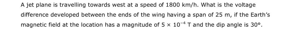 A jet plane is travelling towards west at a speed of 1800 km/h. What is the voltage
difference developed between the ends of the wing having a span of 25 m, if the Earth's
magnetic field at the location has a magnitude of 5 x 10-4 T and the dip angle is 30°.
