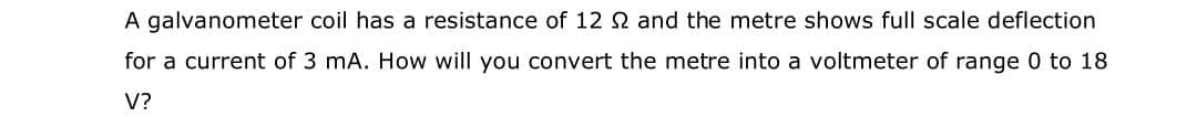 A galvanometer coil has a resistance of 12 N and the metre shows full scale deflection
for a current of 3 mA. How will you convert the metre into a voltmeter of range 0 to 18
V?
