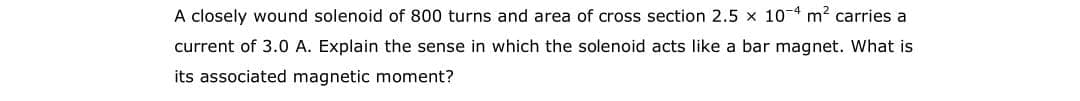 A closely wound solenoid of 800 turns and area of cross section 2.5 x 10 4 m2 carries a
current of 3.0 A. Explain the sense in which the solenoid acts like a bar magnet. What is
its associated magnetic moment?
