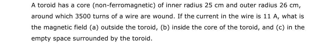 A toroid has a core (non-ferromagnetic) of inner radius 25 cm and outer radius 26 cm,
around which 3500 turns of a wire are wound. If the current in the wire is 11 A, what is
the magnetic field (a) outside the toroid, (b) inside the core of the toroid, and (c) in the
empty space surrounded by the toroid.
