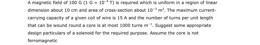 A magnetic field of 100 G (1G = 10-4 T) is required which is uniform in a region of linear
dimension about 10 cm and area of cross-section about 10 3 m2. The maximum current-
carrying capacity of a given coil of wire is 15 A and the number of turns per unit length
that can be wound round a core is at most 1000 turns m. Suggest some appropriate
design particulars of a solenoid for the required purpose. Assume the core is not
ferromagnetic
