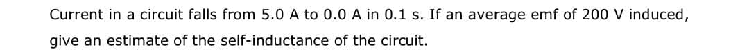 Current in a circuit falls from 5.0 A to 0.0 A in 0.1 s. If an average emf of 200 V induced,
give an estimate of the self-inductance of the circuit.
