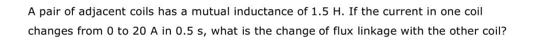 A pair of adjacent coils has a mutual inductance of 1.5 H. If the current in one coil
changes from 0 to 20 A in 0.5 s, what is the change of flux linkage with the other coil?
