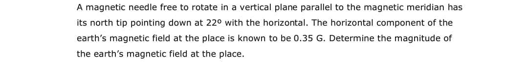 A magnetic needle free to rotate in a vertical plane parallel to the magnetic meridian has
its north tip pointing down at 220 with the horizontal. The horizontal component of the
earth's magnetic field at the place is known to be 0.35 G. Determine the magnitude of
the earth's magnetic field at the place.
