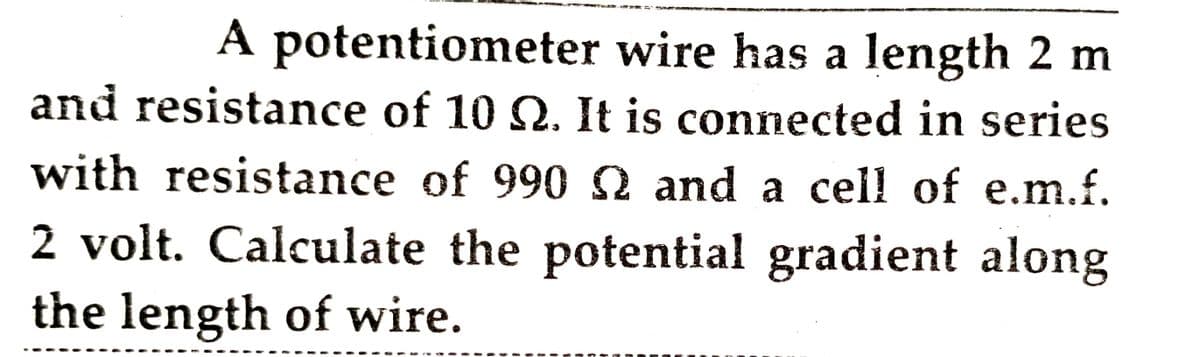 A potentiometer wire has a length 2 m
and resistance of 10 Q. It is connected in series
with resistance of 990 2 and a cell of e.m.f.
2 volt. Calculate the potential gradient along
the length of wire.
