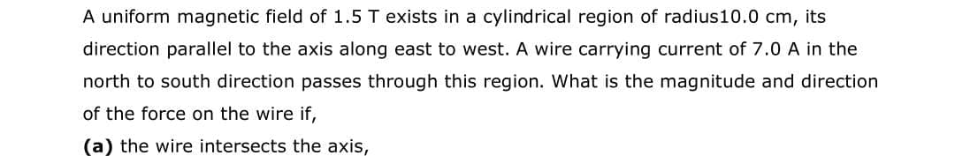 A uniform magnetic field of 1.5 T exists in a cylindrical region of radius10.0 cm, its
direction parallel to the axis along east to west. A wire carrying current of 7.0 A in the
north to south direction passes through this region. What is the magnitude and direction
of the force on the wire if,
(a) the wire intersects the axis,
