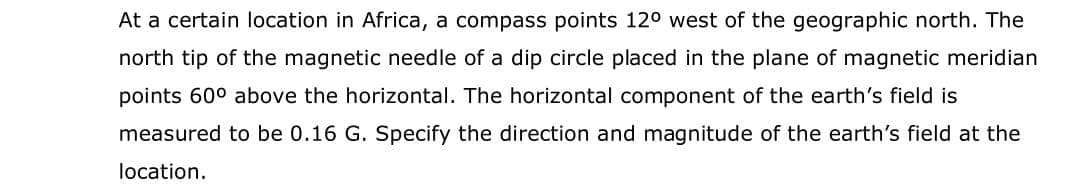 At a certain location in Africa, a compass points 12° west of the geographic north. The
north tip of the magnetic needle of a dip circle placed in the plane of magnetic meridian
points 60° above the horizontal. The horizontal component of the earth's field is
measured to be 0.16 G. Specify the direction and magnitude of the earth's field at the
location.
