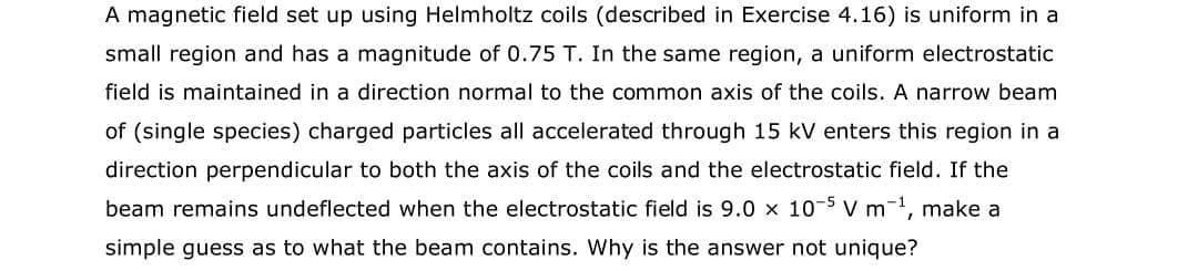 A magnetic field set up using Helmholtz coils (described in Exercise 4.16) is uniform in a
small region and has a magnitude of 0.75 T. In the same region, a uniform electrostatic
field is maintained in a direction normal to the common axis of the coils. A narrow beam
of (single species) charged particles all accelerated through 15 kV enters this region in a
direction perpendicular to both the axis of the coils and the electrostatic field. If the
beam remains undeflected when the electrostatic field is 9.0 x 10-5 v m-1, make a
simple guess as to what the beam contains. Why is the answer not unique?
