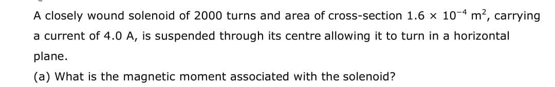 A closely wound solenoid of 2000 turns and area of cross-section 1.6 x 10-4 m2, carrying
a current of 4.0 A, is suspended through its centre allowing it to turn in a horizontal
plane.
(a) What is the magnetic moment associated with the solenoid?
