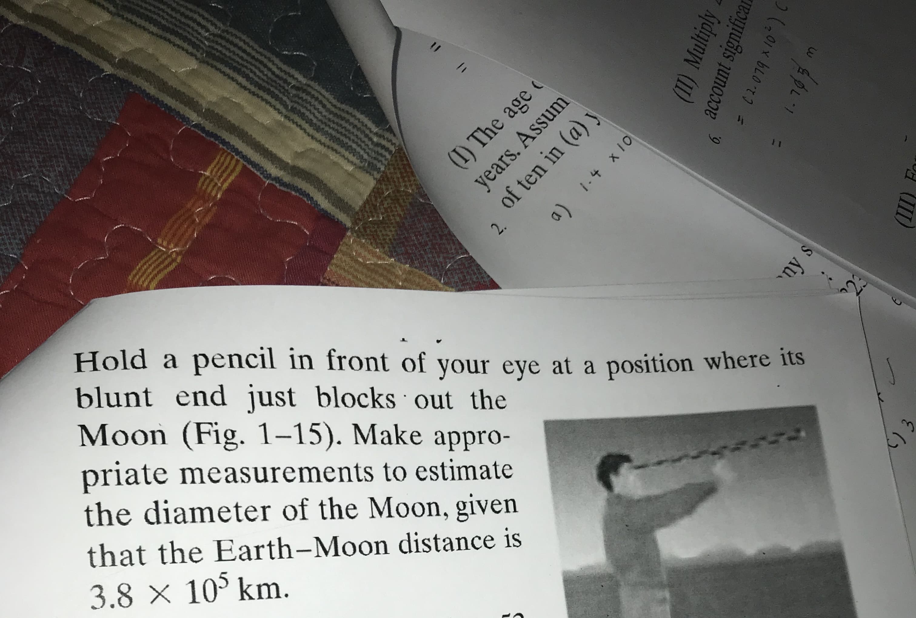 Hold a pencil in front of your eye at a position where its
blunt end just blocks out the
Moon (Fig. 1–15). Make appro-
priate measurements to estimate
the diameter of the Moon, given
()
that the Earth-Moon distance is
3.8 x 10° km.
