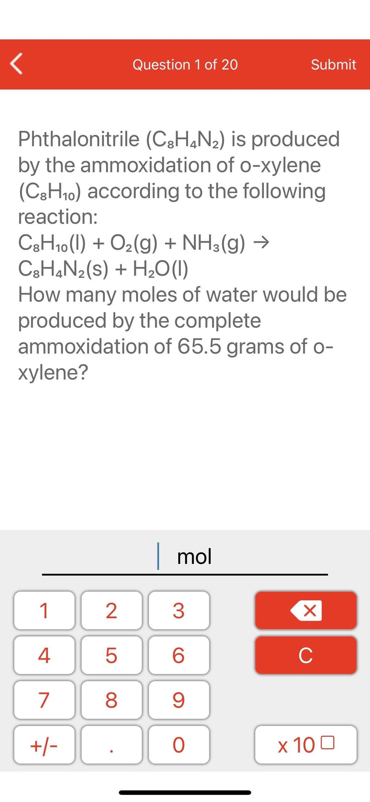 Question 1 of 20
Submit
Phthalonitrile (C3H&N2) is produced
by the ammoxidation of o-xylene
(C3H10) according to the following
reaction:
C3H10(1) + O2(g) + NH3(g) →
C3H¾N2(s) + H2O(1)
How many moles of water would be
produced by the complete
ammoxidation of 65.5 grams of o-
xylene?
|mol
1
2
3
4
C
7
9.
+/-
x 10 0
LO
00
