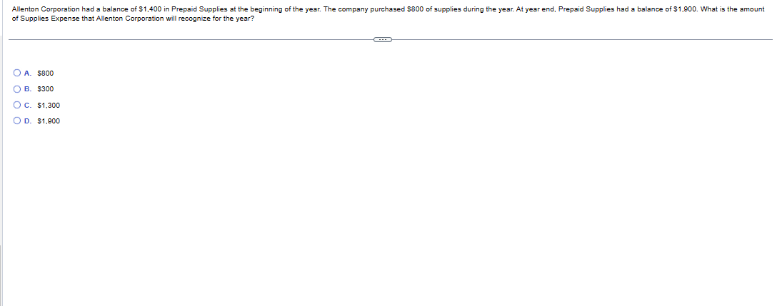 Allenton Corporation had a balance of $1,400 in Prepaid Supplies at the beginning of the year. The company purchased $800 of supplies during the year. At year end, Prepaid Supplies had a balance of $1,900. What is the amount
of Supplies Expense that Allenton Corporation will recognize for the year?
O A. $800
OB. $300
OC. $1,300
O D. $1,900