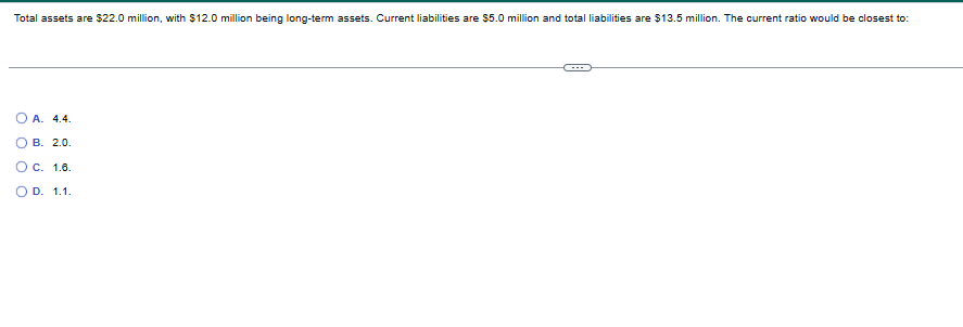 Total assets are $22.0 million, with $12.0 million being long-term assets. Current liabilities are $5.0 million and total liabilities are $13.5 million. The current ratio would be closest to:
O A. 4.4.
3
1.6.
OD. 1.1.
OB. 2.0.
O C.