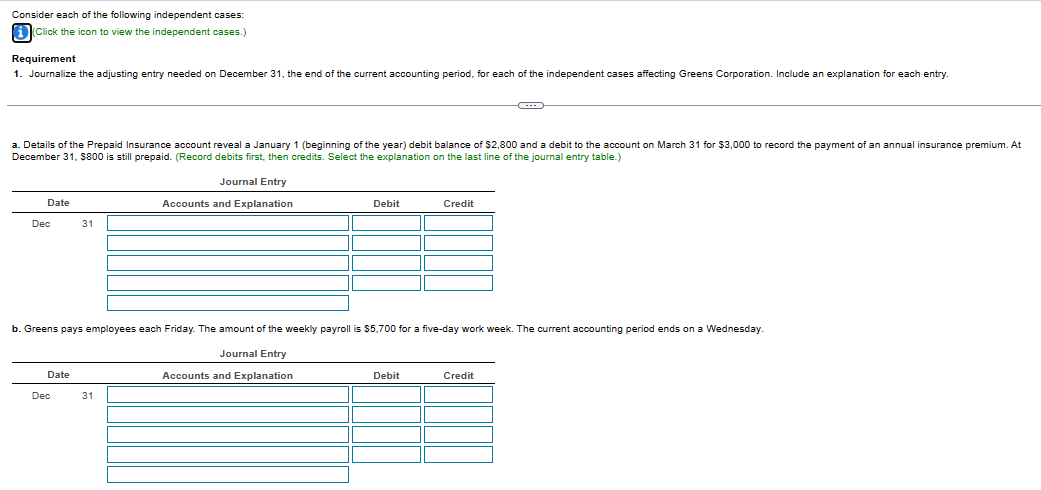 Consider each of the following independent cases:
i (Click the icon to view the independent cases.)
Requirement
1. Journalize the adjusting entry needed on December 31, the end of the current accounting period, for each of the independent cases affecting Greens Corporation. Include an explanation for each entry.
a. Details of the Prepaid Insurance account reveal a January 1 (beginning of the year) debit balance of $2,800 and a debit to the account on March 31 for $3,000 to record the payment of an annual insurance premium. At
December 31, $800 is still prepaid. (Record debits first, then credits. Select the explanation on the last line of the journal entry table.)
Journal Entry
Accounts and Explanation
Date
Dec
Date
31
Dec
b. Greens pays employees each Friday. The amount of the weekly payroll is $5,700 for a five-day work week. The current accounting period ends on a Wednesday.
Journal Entry
Accounts and Explanation
Debit
31
Credit
Debit
Credit